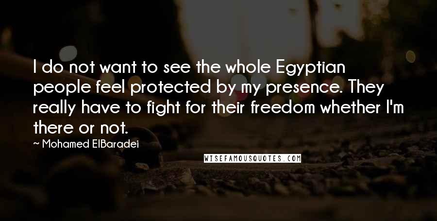 Mohamed ElBaradei Quotes: I do not want to see the whole Egyptian people feel protected by my presence. They really have to fight for their freedom whether I'm there or not.