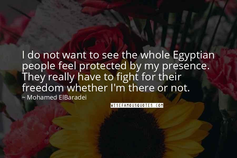 Mohamed ElBaradei Quotes: I do not want to see the whole Egyptian people feel protected by my presence. They really have to fight for their freedom whether I'm there or not.