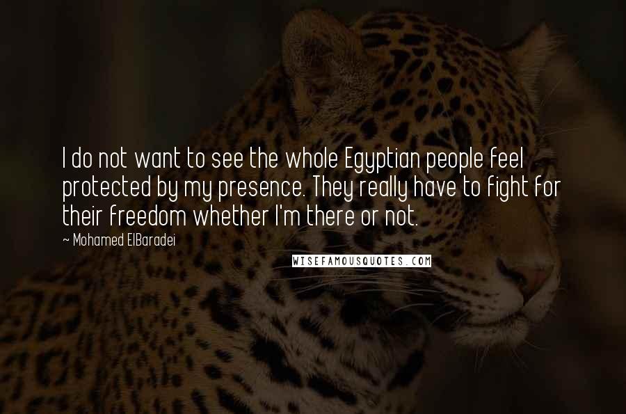Mohamed ElBaradei Quotes: I do not want to see the whole Egyptian people feel protected by my presence. They really have to fight for their freedom whether I'm there or not.