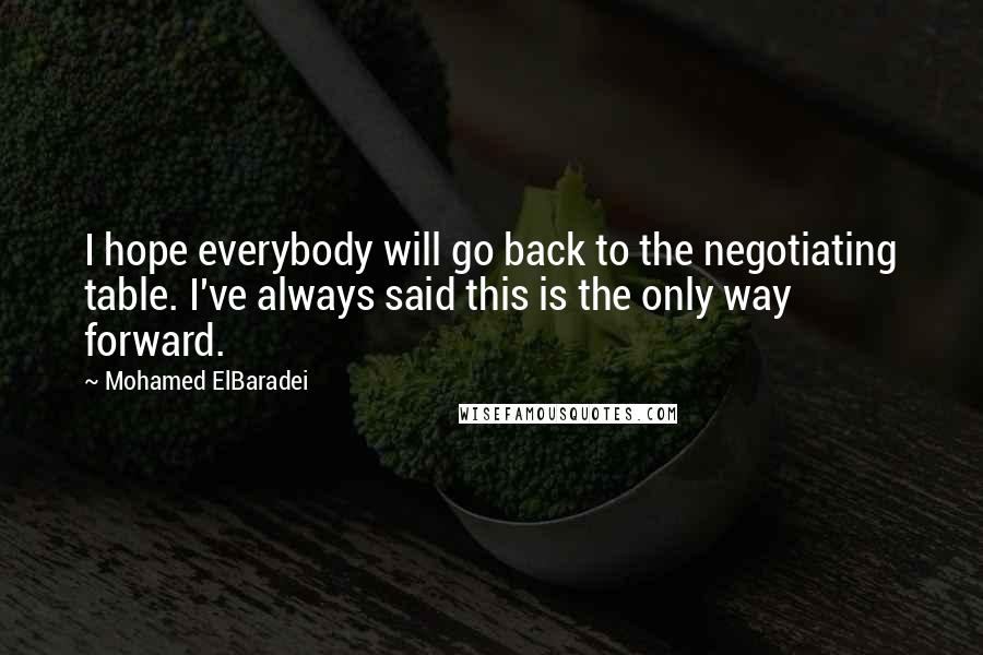 Mohamed ElBaradei Quotes: I hope everybody will go back to the negotiating table. I've always said this is the only way forward.