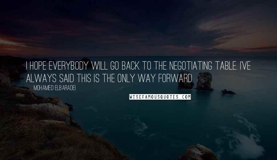 Mohamed ElBaradei Quotes: I hope everybody will go back to the negotiating table. I've always said this is the only way forward.