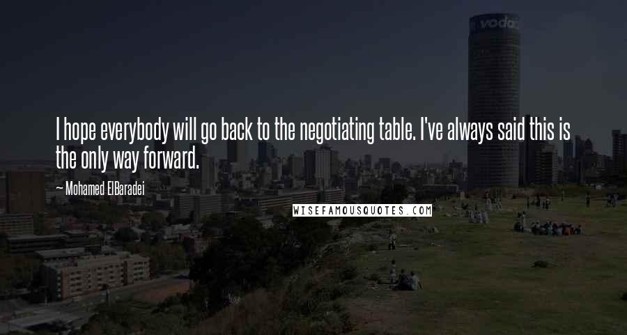 Mohamed ElBaradei Quotes: I hope everybody will go back to the negotiating table. I've always said this is the only way forward.