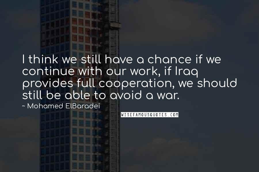 Mohamed ElBaradei Quotes: I think we still have a chance if we continue with our work, if Iraq provides full cooperation, we should still be able to avoid a war.