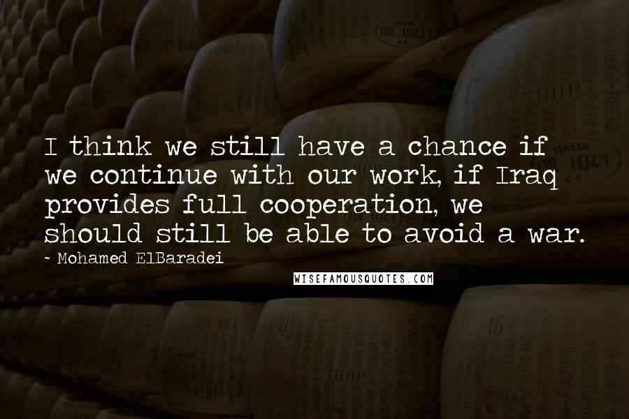 Mohamed ElBaradei Quotes: I think we still have a chance if we continue with our work, if Iraq provides full cooperation, we should still be able to avoid a war.