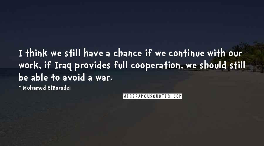 Mohamed ElBaradei Quotes: I think we still have a chance if we continue with our work, if Iraq provides full cooperation, we should still be able to avoid a war.