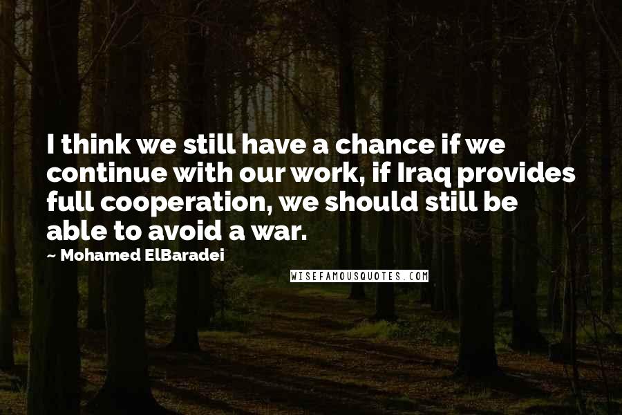 Mohamed ElBaradei Quotes: I think we still have a chance if we continue with our work, if Iraq provides full cooperation, we should still be able to avoid a war.