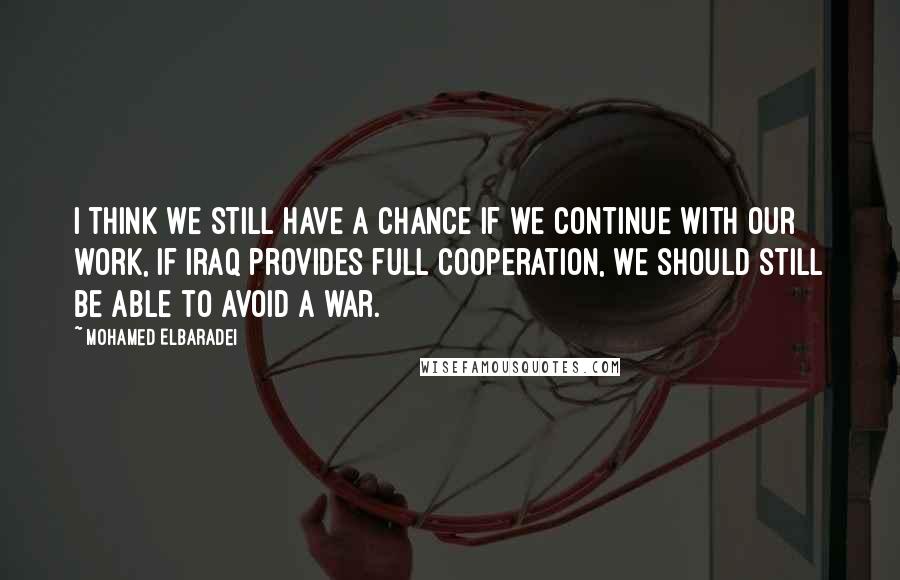 Mohamed ElBaradei Quotes: I think we still have a chance if we continue with our work, if Iraq provides full cooperation, we should still be able to avoid a war.