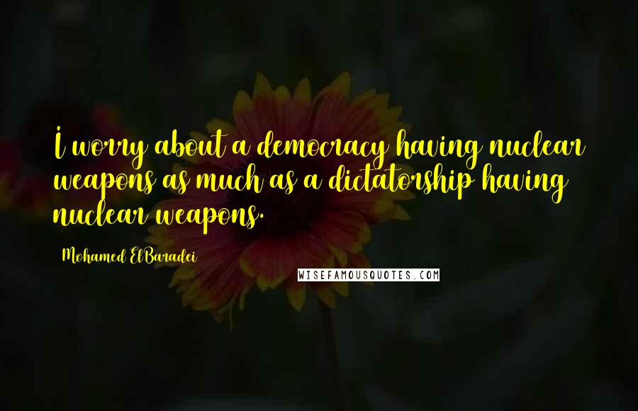 Mohamed ElBaradei Quotes: I worry about a democracy having nuclear weapons as much as a dictatorship having nuclear weapons.