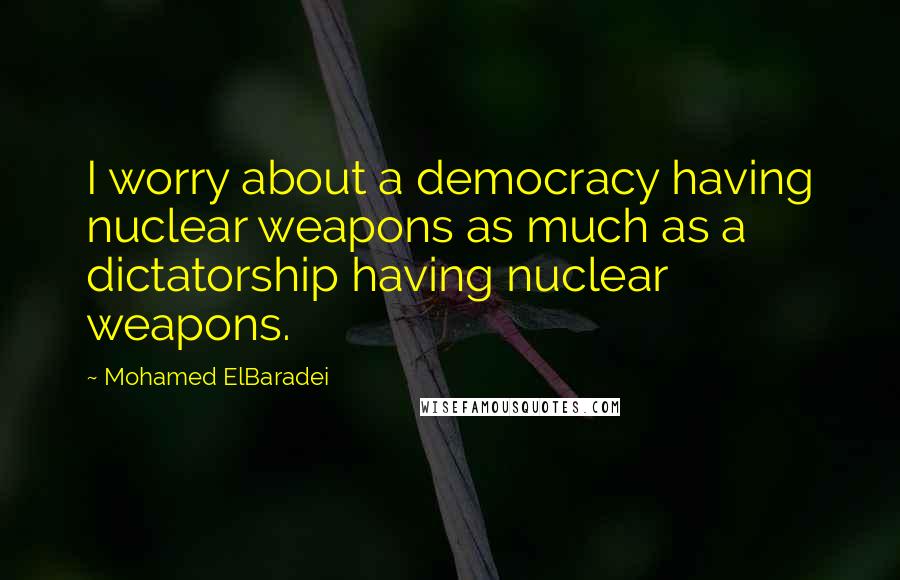 Mohamed ElBaradei Quotes: I worry about a democracy having nuclear weapons as much as a dictatorship having nuclear weapons.