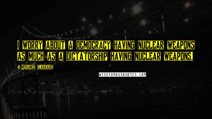 Mohamed ElBaradei Quotes: I worry about a democracy having nuclear weapons as much as a dictatorship having nuclear weapons.