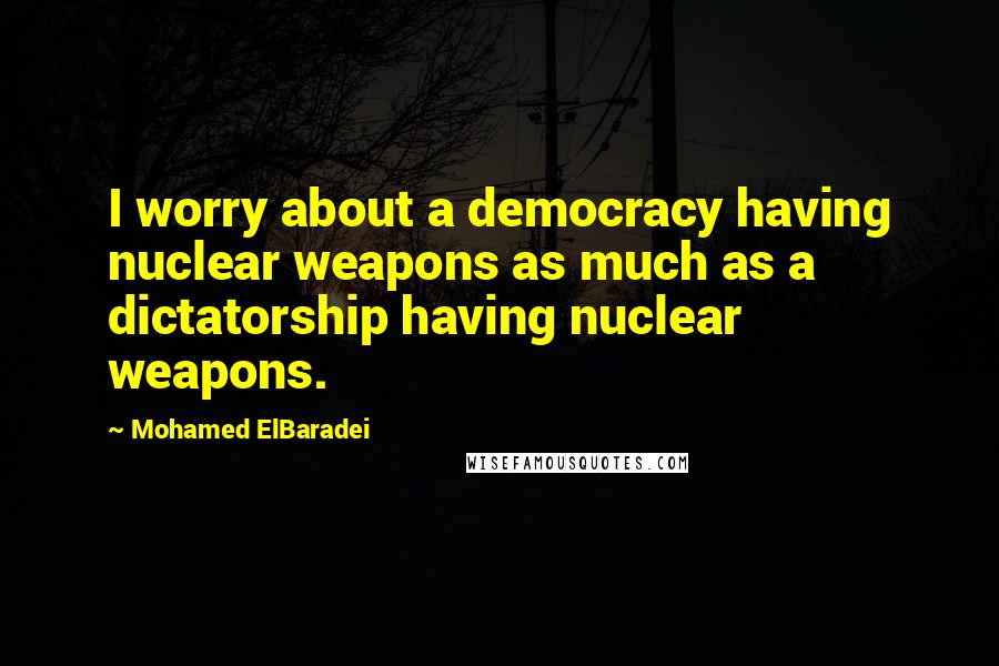 Mohamed ElBaradei Quotes: I worry about a democracy having nuclear weapons as much as a dictatorship having nuclear weapons.