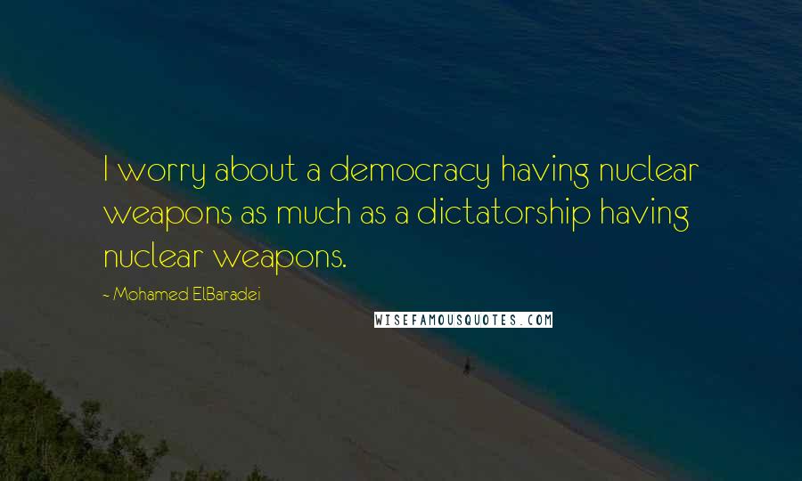 Mohamed ElBaradei Quotes: I worry about a democracy having nuclear weapons as much as a dictatorship having nuclear weapons.