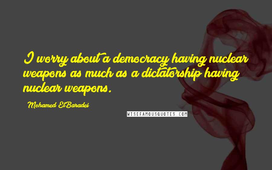 Mohamed ElBaradei Quotes: I worry about a democracy having nuclear weapons as much as a dictatorship having nuclear weapons.