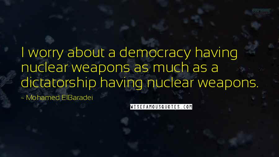 Mohamed ElBaradei Quotes: I worry about a democracy having nuclear weapons as much as a dictatorship having nuclear weapons.