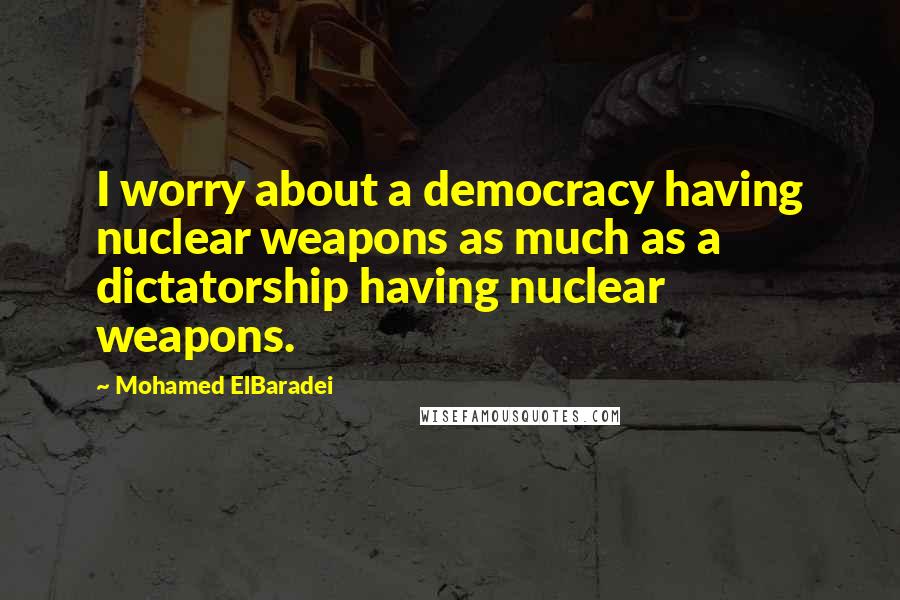 Mohamed ElBaradei Quotes: I worry about a democracy having nuclear weapons as much as a dictatorship having nuclear weapons.