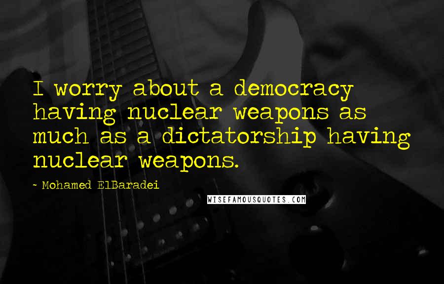 Mohamed ElBaradei Quotes: I worry about a democracy having nuclear weapons as much as a dictatorship having nuclear weapons.