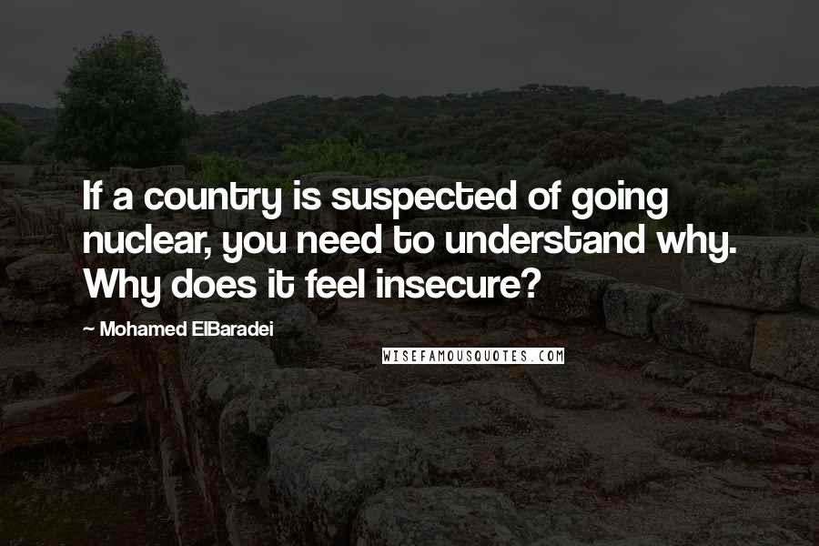 Mohamed ElBaradei Quotes: If a country is suspected of going nuclear, you need to understand why. Why does it feel insecure?