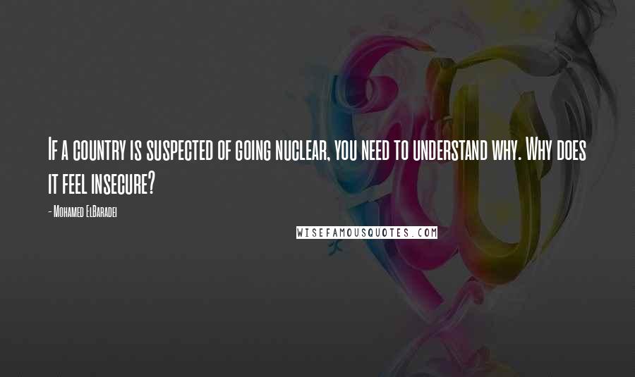 Mohamed ElBaradei Quotes: If a country is suspected of going nuclear, you need to understand why. Why does it feel insecure?