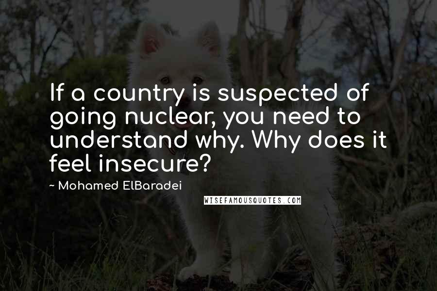 Mohamed ElBaradei Quotes: If a country is suspected of going nuclear, you need to understand why. Why does it feel insecure?