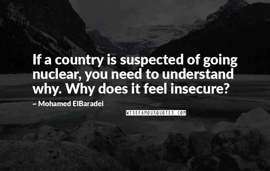 Mohamed ElBaradei Quotes: If a country is suspected of going nuclear, you need to understand why. Why does it feel insecure?