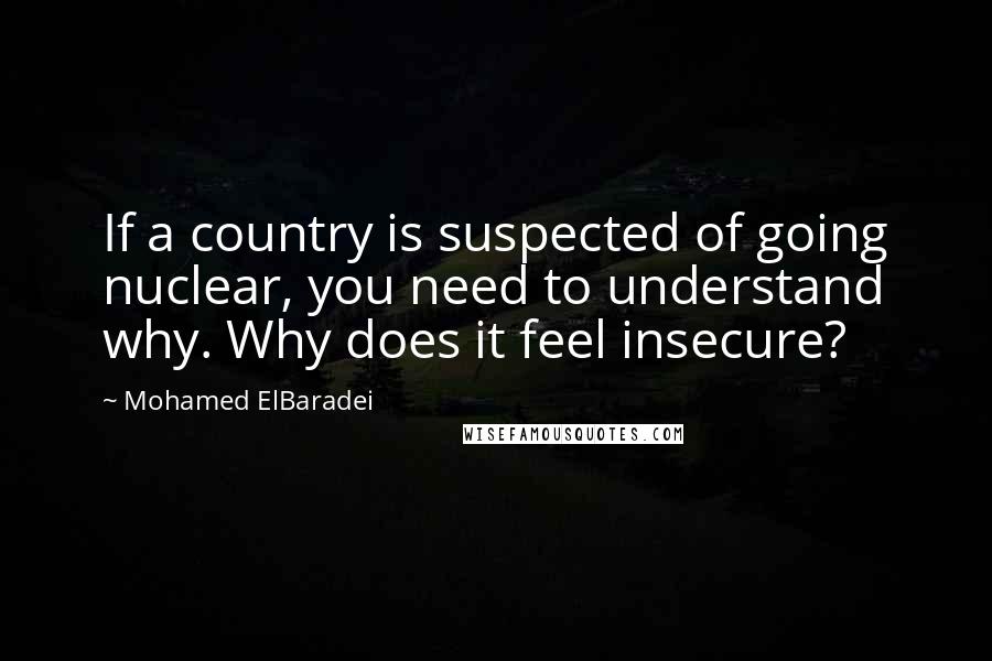 Mohamed ElBaradei Quotes: If a country is suspected of going nuclear, you need to understand why. Why does it feel insecure?