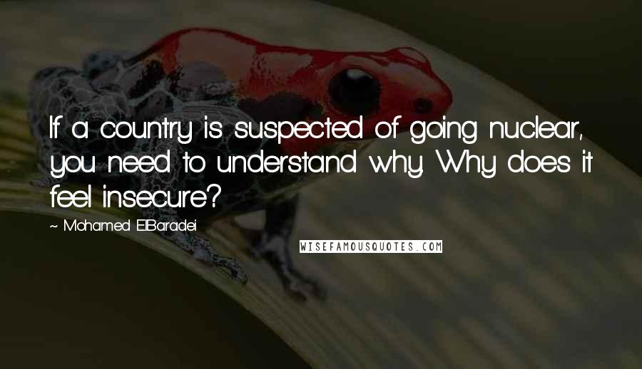 Mohamed ElBaradei Quotes: If a country is suspected of going nuclear, you need to understand why. Why does it feel insecure?