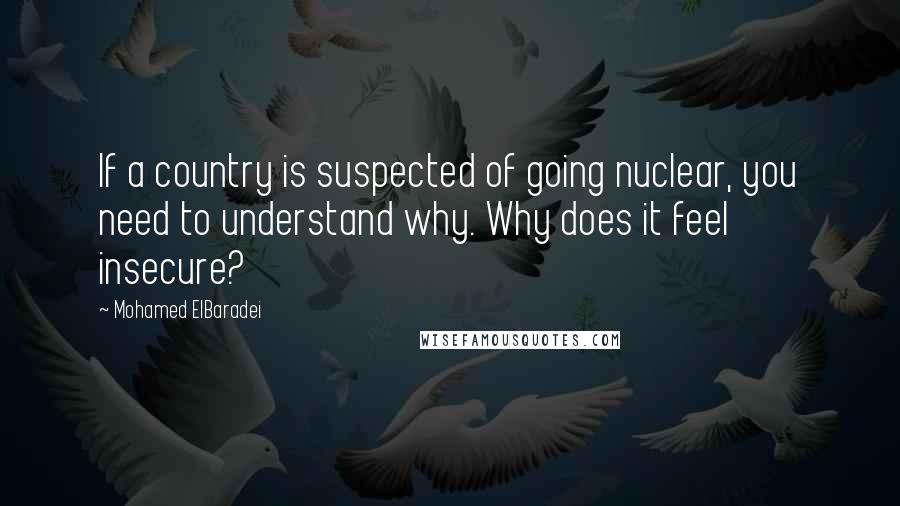 Mohamed ElBaradei Quotes: If a country is suspected of going nuclear, you need to understand why. Why does it feel insecure?