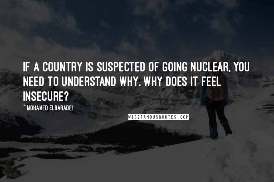 Mohamed ElBaradei Quotes: If a country is suspected of going nuclear, you need to understand why. Why does it feel insecure?