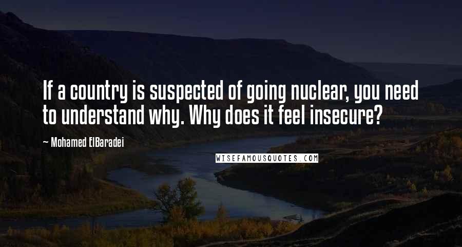 Mohamed ElBaradei Quotes: If a country is suspected of going nuclear, you need to understand why. Why does it feel insecure?