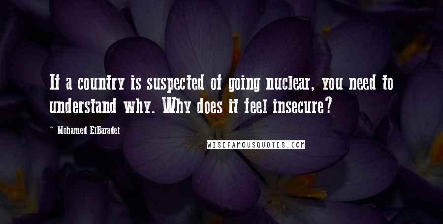 Mohamed ElBaradei Quotes: If a country is suspected of going nuclear, you need to understand why. Why does it feel insecure?