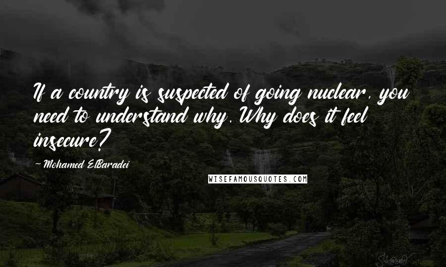 Mohamed ElBaradei Quotes: If a country is suspected of going nuclear, you need to understand why. Why does it feel insecure?