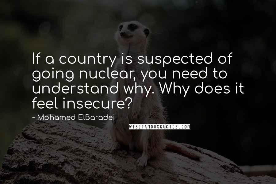 Mohamed ElBaradei Quotes: If a country is suspected of going nuclear, you need to understand why. Why does it feel insecure?