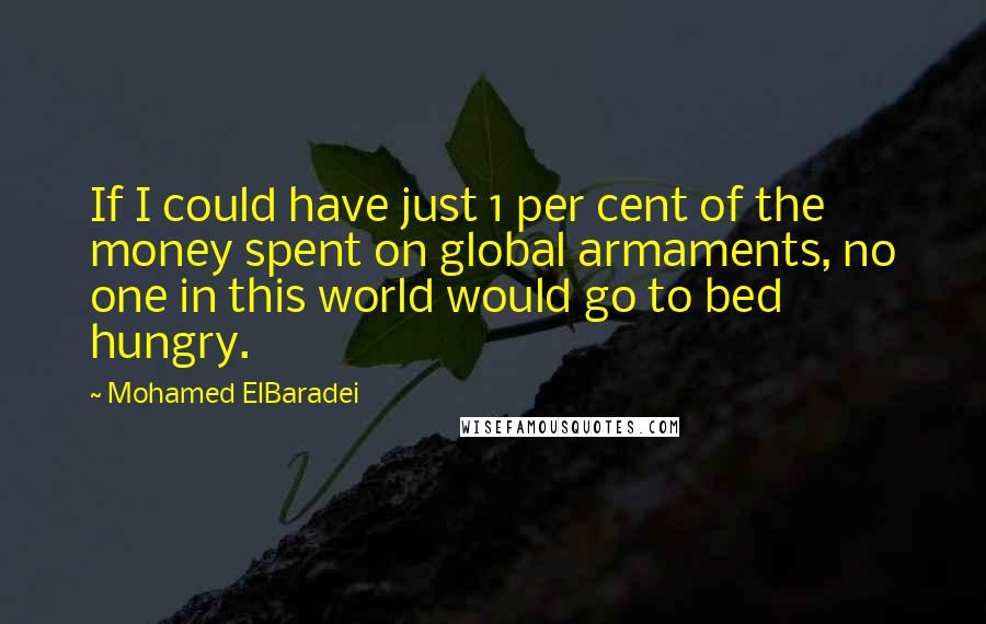 Mohamed ElBaradei Quotes: If I could have just 1 per cent of the money spent on global armaments, no one in this world would go to bed hungry.