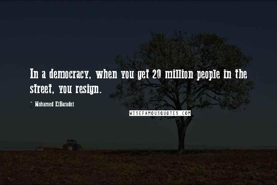 Mohamed ElBaradei Quotes: In a democracy, when you get 20 million people in the street, you resign.