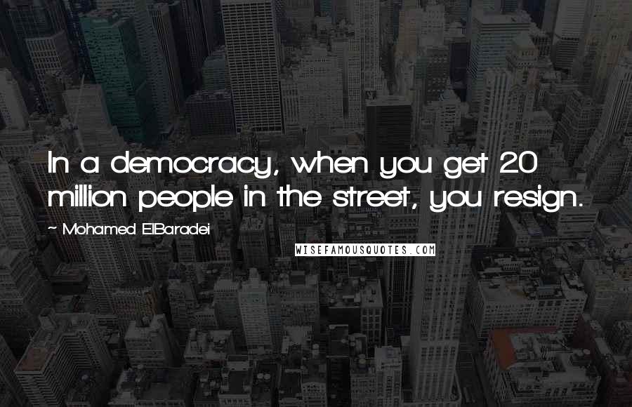 Mohamed ElBaradei Quotes: In a democracy, when you get 20 million people in the street, you resign.