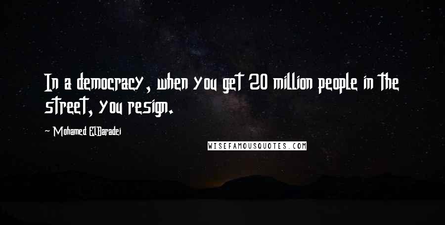 Mohamed ElBaradei Quotes: In a democracy, when you get 20 million people in the street, you resign.