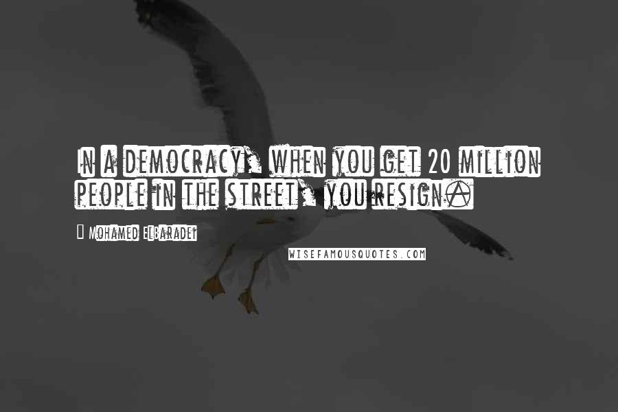 Mohamed ElBaradei Quotes: In a democracy, when you get 20 million people in the street, you resign.