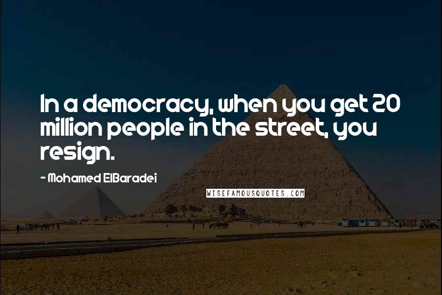 Mohamed ElBaradei Quotes: In a democracy, when you get 20 million people in the street, you resign.