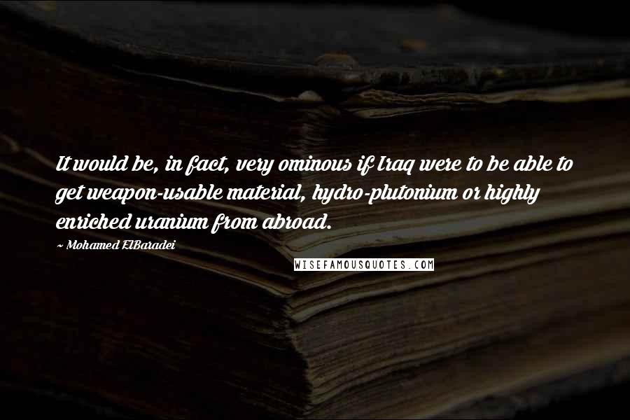 Mohamed ElBaradei Quotes: It would be, in fact, very ominous if Iraq were to be able to get weapon-usable material, hydro-plutonium or highly enriched uranium from abroad.