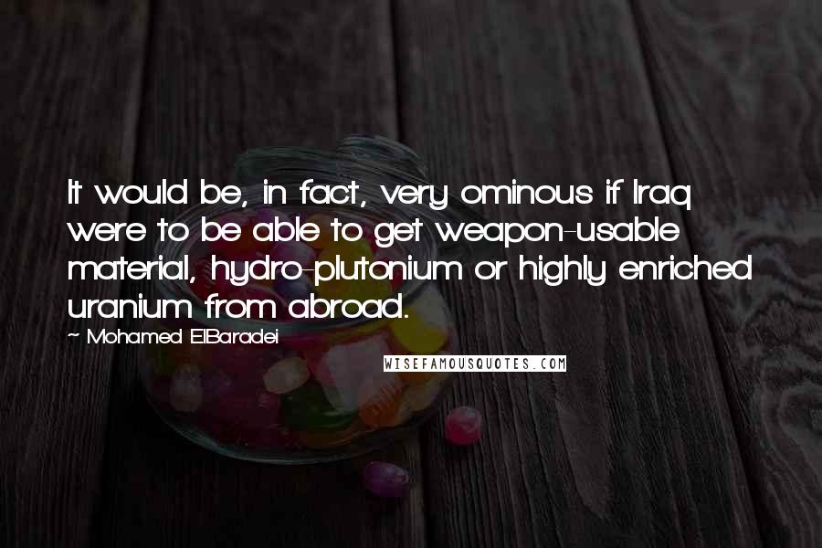 Mohamed ElBaradei Quotes: It would be, in fact, very ominous if Iraq were to be able to get weapon-usable material, hydro-plutonium or highly enriched uranium from abroad.