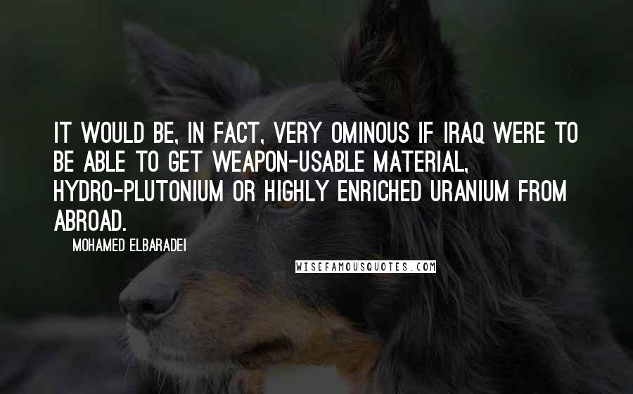 Mohamed ElBaradei Quotes: It would be, in fact, very ominous if Iraq were to be able to get weapon-usable material, hydro-plutonium or highly enriched uranium from abroad.