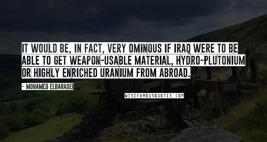 Mohamed ElBaradei Quotes: It would be, in fact, very ominous if Iraq were to be able to get weapon-usable material, hydro-plutonium or highly enriched uranium from abroad.