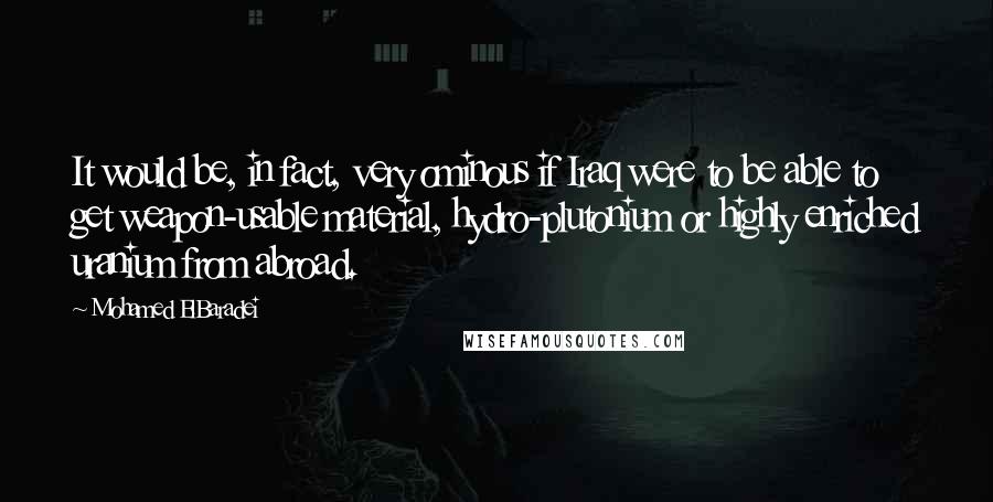 Mohamed ElBaradei Quotes: It would be, in fact, very ominous if Iraq were to be able to get weapon-usable material, hydro-plutonium or highly enriched uranium from abroad.
