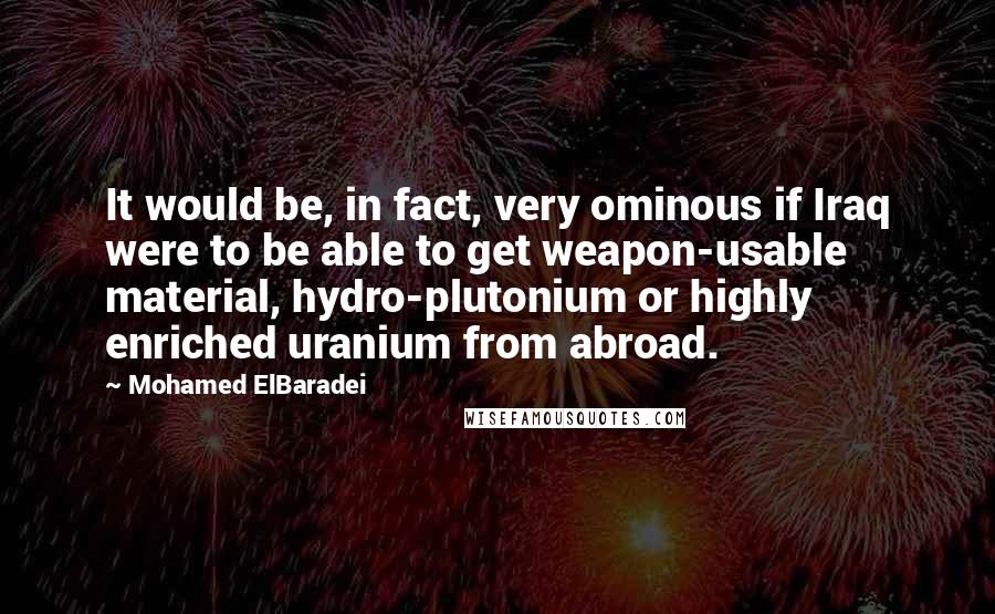 Mohamed ElBaradei Quotes: It would be, in fact, very ominous if Iraq were to be able to get weapon-usable material, hydro-plutonium or highly enriched uranium from abroad.