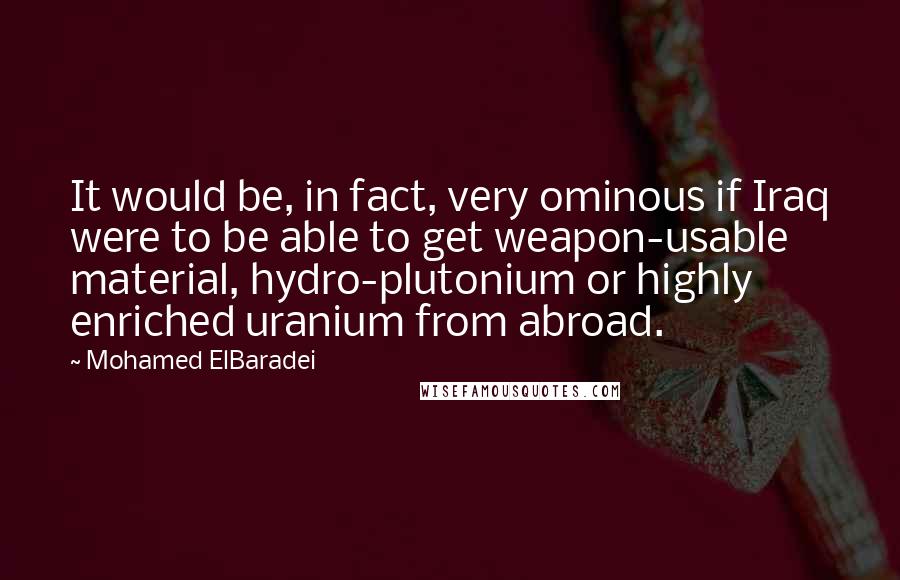 Mohamed ElBaradei Quotes: It would be, in fact, very ominous if Iraq were to be able to get weapon-usable material, hydro-plutonium or highly enriched uranium from abroad.