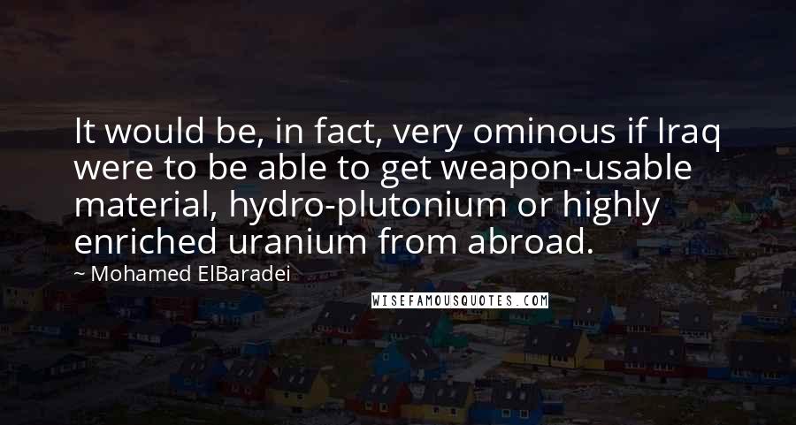 Mohamed ElBaradei Quotes: It would be, in fact, very ominous if Iraq were to be able to get weapon-usable material, hydro-plutonium or highly enriched uranium from abroad.