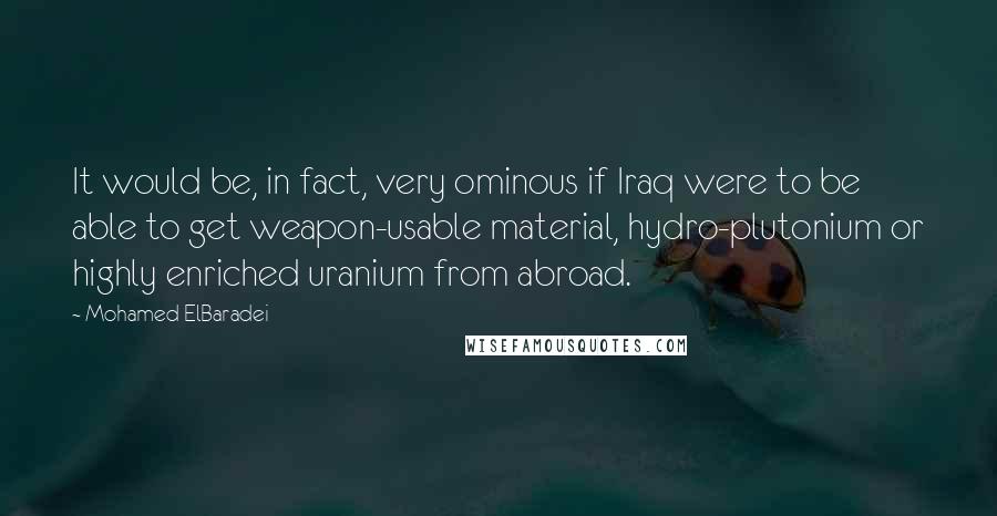 Mohamed ElBaradei Quotes: It would be, in fact, very ominous if Iraq were to be able to get weapon-usable material, hydro-plutonium or highly enriched uranium from abroad.