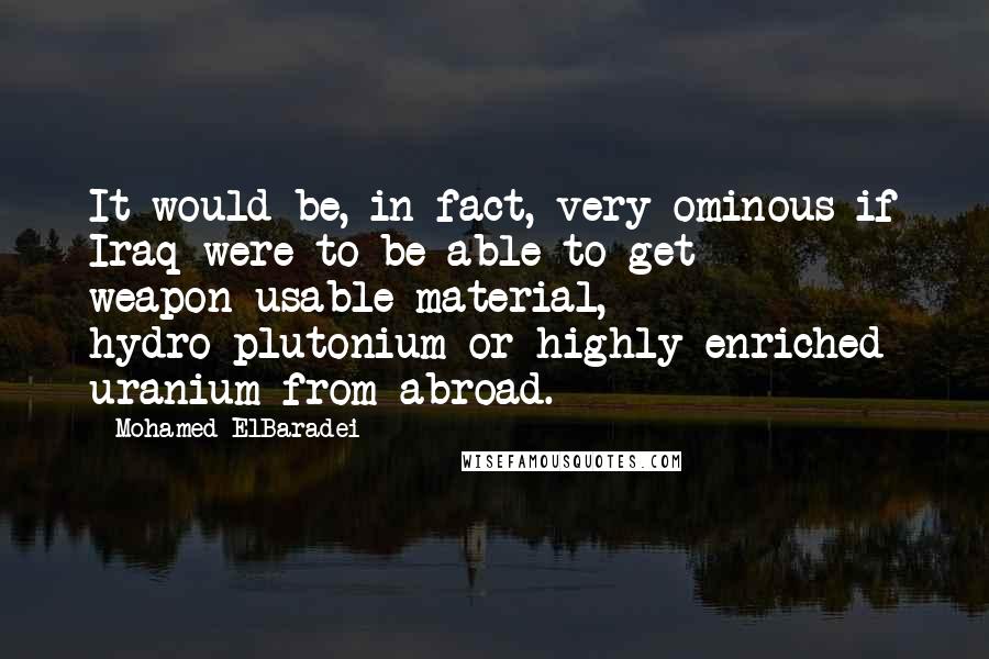 Mohamed ElBaradei Quotes: It would be, in fact, very ominous if Iraq were to be able to get weapon-usable material, hydro-plutonium or highly enriched uranium from abroad.