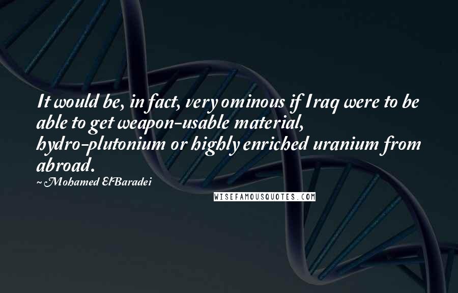 Mohamed ElBaradei Quotes: It would be, in fact, very ominous if Iraq were to be able to get weapon-usable material, hydro-plutonium or highly enriched uranium from abroad.