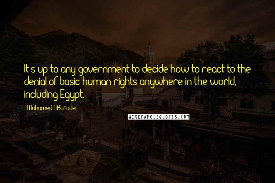 Mohamed ElBaradei Quotes: It's up to any government to decide how to react to the denial of basic human rights anywhere in the world, including Egypt.